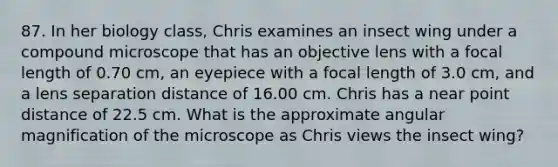 87. In her biology class, Chris examines an insect wing under a compound microscope that has an objective lens with a focal length of 0.70 cm, an eyepiece with a focal length of 3.0 cm, and a lens separation distance of 16.00 cm. Chris has a near point distance of 22.5 cm. What is the approximate angular magnification of the microscope as Chris views the insect wing?