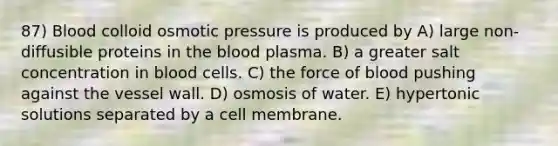 87) Blood colloid osmotic pressure is produced by A) large non-diffusible proteins in the blood plasma. B) a greater salt concentration in blood cells. C) the force of blood pushing against the vessel wall. D) osmosis of water. E) hypertonic solutions separated by a cell membrane.