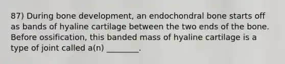 87) During bone development, an endochondral bone starts off as bands of hyaline cartilage between the two ends of the bone. Before ossification, this banded mass of hyaline cartilage is a type of joint called a(n) ________.