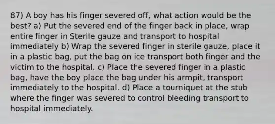 87) A boy has his finger severed off, what action would be the best? a) Put the severed end of the finger back in place, wrap entire finger in Sterile gauze and transport to hospital immediately b) Wrap the severed finger in sterile gauze, place it in a plastic bag, put the bag on ice transport both finger and the victim to the hospital. c) Place the severed finger in a plastic bag, have the boy place the bag under his armpit, transport immediately to the hospital. d) Place a tourniquet at the stub where the finger was severed to control bleeding transport to hospital immediately.