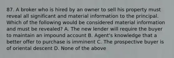 87. A broker who is hired by an owner to sell his property must reveal all significant and material information to the principal. Which of the following would be considered material information and must be revealed? A. The new lender will require the buyer to maintain an impound account B. Agent's knowledge that a better offer to purchase is imminent C. The prospective buyer is of oriental descent D. None of the above