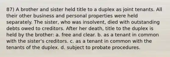 87) A brother and sister held title to a duplex as joint tenants. All their other business and personal properties were held separately. The sister, who was insolvent, died with outstanding debts owed to creditors. After her death, title to the duplex is held by the brother: a. free and clear. b. as a tenant in common with the sister's creditors. c. as a tenant in common with the tenants of the duplex. d. subject to probate procedures.