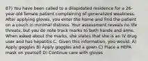 87) You have been called to a dilapidated residence for a 26-year-old female patient complaining of generalized weakness. After applying gloves, you enter the home and find the patient on a couch in minimal distress. Your assessment reveals no life threats, but you do note track marks to both hands and arms. When asked about the marks, she states that she is an IV drug user and has hepatitis C. Given this information, you would: A) Apply goggles B) Apply goggles and a gown C) Place a HEPA mask on yourself D) Continue care with gloves