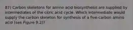 87) Carbon skeletons for amino acid biosynthesis are supplied by intermediates of the citric acid cycle. Which intermediate would supply the carbon skeleton for synthesis of a five-carbon amino acid (see Figure 9.2)?