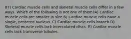 87) Cardiac muscle cells and skeletal muscle cells differ in a few ways. Which of the following is not one of them?A) Cardiac muscle cells are smaller in size.B) Cardiac muscle cells have a single, centered nucleus. C) Cardiac muscle cells branch.D) Skeletal muscle cells lack intercalated discs. E) Cardiac muscle cells lack transverse tubules.