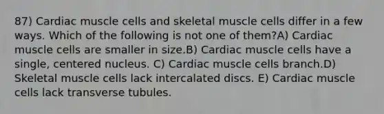 87) Cardiac muscle cells and skeletal muscle cells differ in a few ways. Which of the following is not one of them?A) Cardiac muscle cells are smaller in size.B) Cardiac muscle cells have a single, centered nucleus. C) Cardiac muscle cells branch.D) Skeletal muscle cells lack intercalated discs. E) Cardiac muscle cells lack transverse tubules.