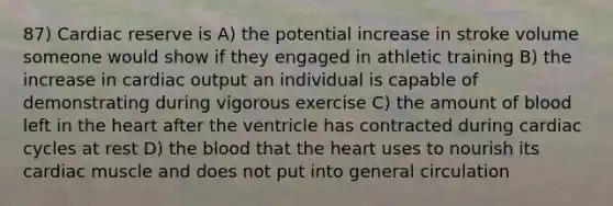 87) Cardiac reserve is A) the potential increase in stroke volume someone would show if they engaged in athletic training B) the increase in <a href='https://www.questionai.com/knowledge/kyxUJGvw35-cardiac-output' class='anchor-knowledge'>cardiac output</a> an individual is capable of demonstrating during vigorous exercise C) the amount of blood left in <a href='https://www.questionai.com/knowledge/kya8ocqc6o-the-heart' class='anchor-knowledge'>the heart</a> after the ventricle has contracted during cardiac cycles at rest D) <a href='https://www.questionai.com/knowledge/k7oXMfj7lk-the-blood' class='anchor-knowledge'>the blood</a> that the heart uses to nourish its cardiac muscle and does not put into general circulation