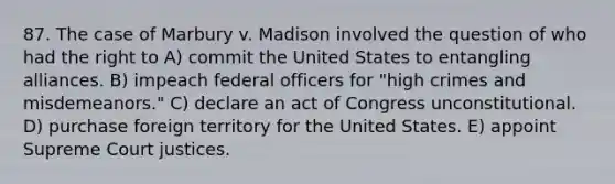 87. The case of Marbury v. Madison involved the question of who had the right to A) commit the United States to entangling alliances. B) impeach federal officers for "high crimes and misdemeanors." C) declare an act of Congress unconstitutional. D) purchase foreign territory for the United States. E) appoint Supreme Court justices.