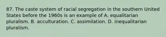 87. The caste system of racial segregation in the southern United States before the 1960s is an example of A. equalitarian pluralism. B. acculturation. C. assimilation. D. inequalitarian pluralism.