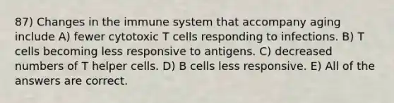 87) Changes in the immune system that accompany aging include A) fewer cytotoxic T cells responding to infections. B) T cells becoming less responsive to antigens. C) decreased numbers of T helper cells. D) B cells less responsive. E) All of the answers are correct.