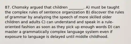 87. Chomsky argued that children ________. A) must be taught the complex rules of sentence organization B) discover the rules of grammar by analyzing the speech of more skilled older children and adults C) can understand and speak in a rule-oriented fashion as soon as they pick up enough words D) can master a grammatically complex language system even if exposure to language is delayed until middle childhood.