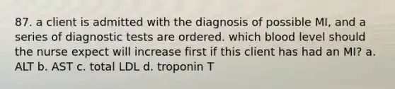 87. a client is admitted with the diagnosis of possible MI, and a series of diagnostic tests are ordered. which blood level should the nurse expect will increase first if this client has had an MI? a. ALT b. AST c. total LDL d. troponin T