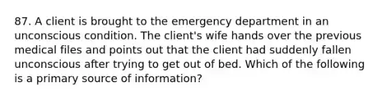 87. A client is brought to the emergency department in an unconscious condition. The client's wife hands over the previous medical files and points out that the client had suddenly fallen unconscious after trying to get out of bed. Which of the following is a primary source of information?