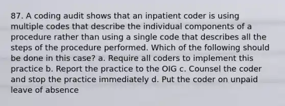 87. A coding audit shows that an inpatient coder is using multiple codes that describe the individual components of a procedure rather than using a single code that describes all the steps of the procedure performed. Which of the following should be done in this case? a. Require all coders to implement this practice b. Report the practice to the OIG c. Counsel the coder and stop the practice immediately d. Put the coder on unpaid leave of absence