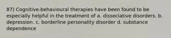 87) Cognitive-behavioural therapies have been found to be especially helpful in the treatment of a. dissociative disorders. b. depression. c. borderline personality disorder d. substance dependence