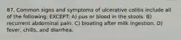 87. Common signs and symptoms of ulcerative colitis include all of the following, EXCEPT: A) pus or blood in the stools. B) recurrent abdominal pain. C) bloating after milk ingestion. D) fever, chills, and diarrhea.