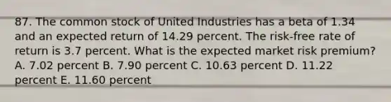 87. The common stock of United Industries has a beta of 1.34 and an expected return of 14.29 percent. The risk-free rate of return is 3.7 percent. What is the expected market risk premium? A. 7.02 percent B. 7.90 percent C. 10.63 percent D. 11.22 percent E. 11.60 percent