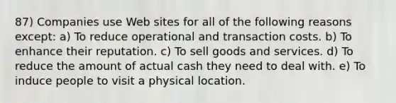 87) Companies use Web sites for all of the following reasons except: a) To reduce operational and transaction costs. b) To enhance their reputation. c) To sell goods and services. d) To reduce the amount of actual cash they need to deal with. e) To induce people to visit a physical location.