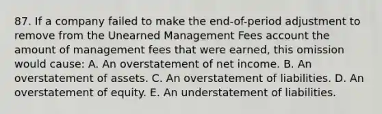 87. If a company failed to make the end-of-period adjustment to remove from the Unearned Management Fees account the amount of management fees that were earned, this omission would cause: A. An overstatement of net income. B. An overstatement of assets. C. An overstatement of liabilities. D. An overstatement of equity. E. An understatement of liabilities.