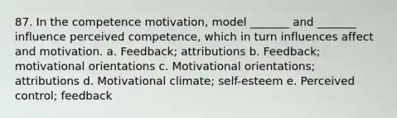 87. In the competence motivation, model _______ and _______ influence perceived competence, which in turn influences affect and motivation. a. Feedback; attributions b. Feedback; motivational orientations c. Motivational orientations; attributions d. Motivational climate; self-esteem e. Perceived control; feedback