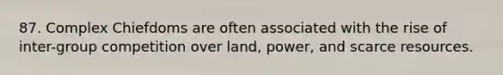 87. Complex Chiefdoms are often associated with the rise of inter-group competition over land, power, and scarce resources.