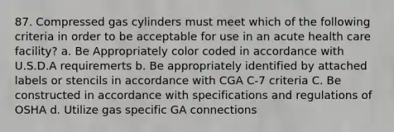 87. Compressed gas cylinders must meet which of the following criteria in order to be acceptable for use in an acute health care facility? a. Be Appropriately color coded in accordance with U.S.D.A requiremerts b. Be appropriately identified by attached labels or stencils in accordance with CGA C-7 criteria C. Be constructed in accordance with specifications and regulations of OSHA d. Utilize gas specific GA connections