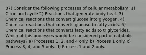 87) Consider the following processes of cellular metabolism: 1) Citric acid cycle 2) Reactions that generate body heat. 3) <a href='https://www.questionai.com/knowledge/kc6NTom4Ep-chemical-reactions' class='anchor-knowledge'>chemical reactions</a> that convert glucose into glycogen. 4) Chemical reactions that converts glucose to fatty acids. 5) Chemical reactions that converts fatty acids to triglycerides. Which of this processes would be considered part of catabolic pathways? a) Processes 1, 2, and 4 only. b) Process 1 only. c) Process 3, 4, and 5 only. d) Process 1 and 2 only.