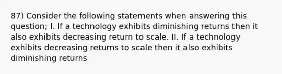 87) Consider the following statements when answering this question; I. If a technology exhibits diminishing returns then it also exhibits decreasing return to scale. II. If a technology exhibits decreasing returns to scale then it also exhibits diminishing returns