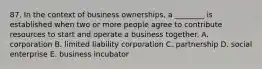 87. In the context of business ownerships, a ________ is established when two or more people agree to contribute resources to start and operate a business together. A. corporation B. limited liability corporation C. partnership D. social enterprise E. business incubator