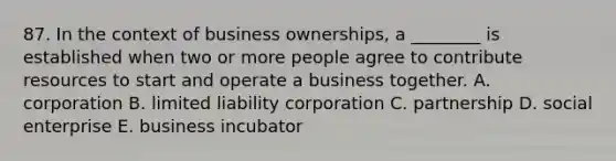 87. In the context of business ownerships, a ________ is established when two or more people agree to contribute resources to start and operate a business together. A. corporation B. limited liability corporation C. partnership D. social enterprise E. business incubator