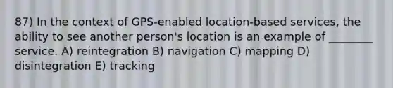 87) In the context of GPS-enabled location-based services, the ability to see another person's location is an example of ________ service. A) reintegration B) navigation C) mapping D) disintegration E) tracking