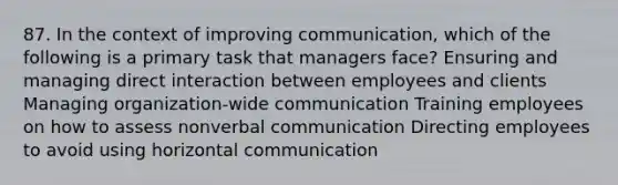 87. In the context of improving communication, which of the following is a primary task that managers face? Ensuring and managing direct interaction between employees and clients Managing organization-wide communication Training employees on how to assess nonverbal communication Directing employees to avoid using horizontal communication