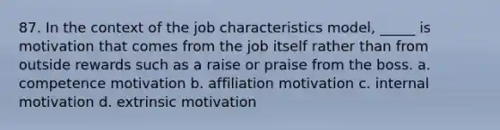 87. In the context of the job characteristics model, _____ is motivation that comes from the job itself rather than from outside rewards such as a raise or praise from the boss. a. competence motivation b. affiliation motivation c. internal motivation d. extrinsic motivation