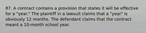 87. A contract contains a provision that states it will be effective for a "year." The plaintiff in a lawsuit claims that a "year" is obviously 12 months. The defendant claims that the contract meant a 10-month school year.