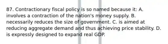 87. Contractionary fiscal policy is so named because it: A. involves a contraction of the nation's money supply. B. necessarily reduces the size of government. C. is aimed at reducing aggregate demand and thus achieving price stability. D. is expressly designed to expand real GDP.