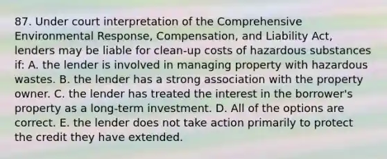 87. Under court interpretation of the Comprehensive Environmental Response, Compensation, and Liability Act, lenders may be liable for clean-up costs of hazardous substances if: A. the lender is involved in managing property with hazardous wastes. B. the lender has a strong association with the property owner. C. the lender has treated the interest in the borrower's property as a long-term investment. D. All of the options are correct. E. the lender does not take action primarily to protect the credit they have extended.