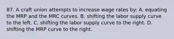 87. A craft union attempts to increase wage rates by: A. equating the MRP and the MRC curves. B. shifting the labor supply curve to the left. C. shifting the labor supply curve to the right. D. shifting the MRP curve to the right.