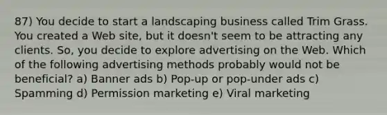 87) You decide to start a landscaping business called Trim Grass. You created a Web site, but it doesn't seem to be attracting any clients. So, you decide to explore advertising on the Web. Which of the following advertising methods probably would not be beneficial? a) Banner ads b) Pop-up or pop-under ads c) Spamming d) Permission marketing e) Viral marketing