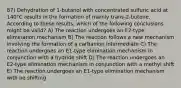 87) Dehydration of 1-butanol with concentrated sulfuric acid at 140°C results in the formation of mainly trans-2-butene. According to these results, which of the following conclusions might be valid? A) The reaction undergoes an E2-type elimination mechanism B) The reaction follows a new mechanism involving the formation of a carbanion intermediate C) The reaction undergoes an E1-type elimination mechanism in conjunction with a hydride shift D) The reaction undergoes an E2-type elimination mechanism in conjunction with a methyl shift E) The reaction undergoes an E1-type elimination mechanism with no shifting