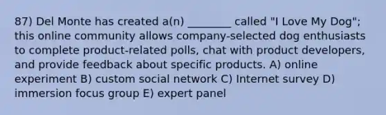 87) Del Monte has created a(n) ________ called "I Love My Dog"; this online community allows company-selected dog enthusiasts to complete product-related polls, chat with product developers, and provide feedback about specific products. A) online experiment B) custom social network C) Internet survey D) immersion focus group E) expert panel