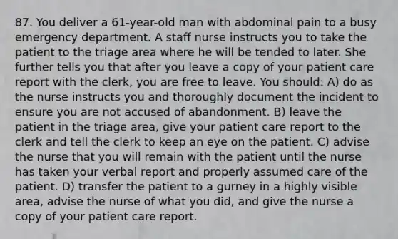 87. You deliver a 61-year-old man with abdominal pain to a busy emergency department. A staff nurse instructs you to take the patient to the triage area where he will be tended to later. She further tells you that after you leave a copy of your patient care report with the clerk, you are free to leave. You should: A) do as the nurse instructs you and thoroughly document the incident to ensure you are not accused of abandonment. B) leave the patient in the triage area, give your patient care report to the clerk and tell the clerk to keep an eye on the patient. C) advise the nurse that you will remain with the patient until the nurse has taken your verbal report and properly assumed care of the patient. D) transfer the patient to a gurney in a highly visible area, advise the nurse of what you did, and give the nurse a copy of your patient care report.