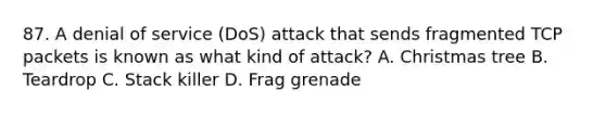 87. A denial of service (DoS) attack that sends fragmented TCP packets is known as what kind of attack? A. Christmas tree B. Teardrop C. Stack killer D. Frag grenade