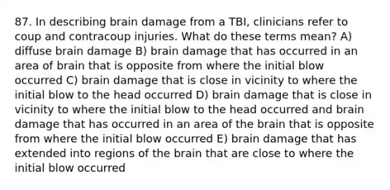 87. In describing brain damage from a TBI, clinicians refer to coup and contracoup injuries. What do these terms mean? A) diffuse brain damage B) brain damage that has occurred in an area of brain that is opposite from where the initial blow occurred C) brain damage that is close in vicinity to where the initial blow to the head occurred D) brain damage that is close in vicinity to where the initial blow to the head occurred and brain damage that has occurred in an area of the brain that is opposite from where the initial blow occurred E) brain damage that has extended into regions of the brain that are close to where the initial blow occurred