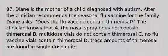 87. Diane is the mother of a child diagnosed with autism. After the clinician recommends the seasonal flu vaccine for the family, Diane asks, "Does the flu vaccine contain thimerosal?" The clinician knows that A. the nasal spray does not contain thimerosal B. multidose vials do not contain thimerosal C. no flu vaccine vials contain thimerosal D. trace amounts of thimerosal are found in single-dose units