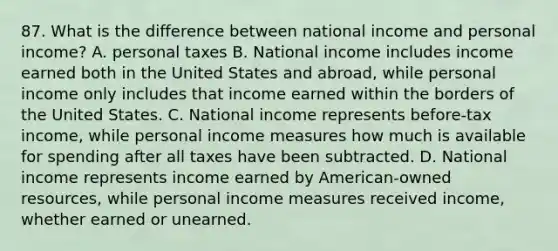 87. What is the difference between national income and personal income? A. personal taxes B. National income includes income earned both in the United States and abroad, while personal income only includes that income earned within the borders of the United States. C. National income represents before-tax income, while personal income measures how much is available for spending after all taxes have been subtracted. D. National income represents income earned by American-owned resources, while personal income measures received income, whether earned or unearned.