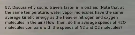 87. Discuss why sound travels faster in moist air. (Note that at the same temperature, water vapor molecules have the same average kinetic energy as the heavier nitrogen and oxygen molecules in the air.) How, then, do the average speeds of H2O molecules compare with the speeds of N2 and O2 molecules?