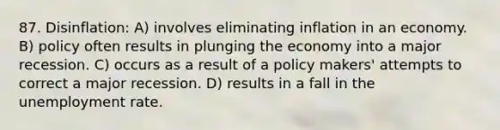 87. Disinflation: A) involves eliminating inflation in an economy. B) policy often results in plunging the economy into a major recession. C) occurs as a result of a policy makers' attempts to correct a major recession. D) results in a fall in the unemployment rate.