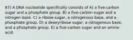 87) A DNA nucleotide specifically consists of A) a five-carbon sugar and a phosphate group. B) a five-carbon sugar and a nitrogen base. C) a ribose sugar, a nitrogenous base, and a phosphate group. D) a deoxyribose sugar, a nitrogenous base, and a phosphate group. E) a five-carbon sugar and an amino acid.