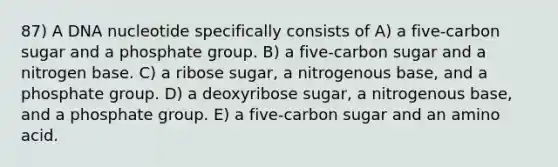 87) A DNA nucleotide specifically consists of A) a five-carbon sugar and a phosphate group. B) a five-carbon sugar and a nitrogen base. C) a ribose sugar, a nitrogenous base, and a phosphate group. D) a deoxyribose sugar, a nitrogenous base, and a phosphate group. E) a five-carbon sugar and an amino acid.