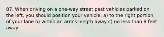 87. When driving on a one-way street past vehicles parked on the left, you should position your vehicle: a) to the right portion of your lane b) within an arm's length away c) no less than 8 feet away